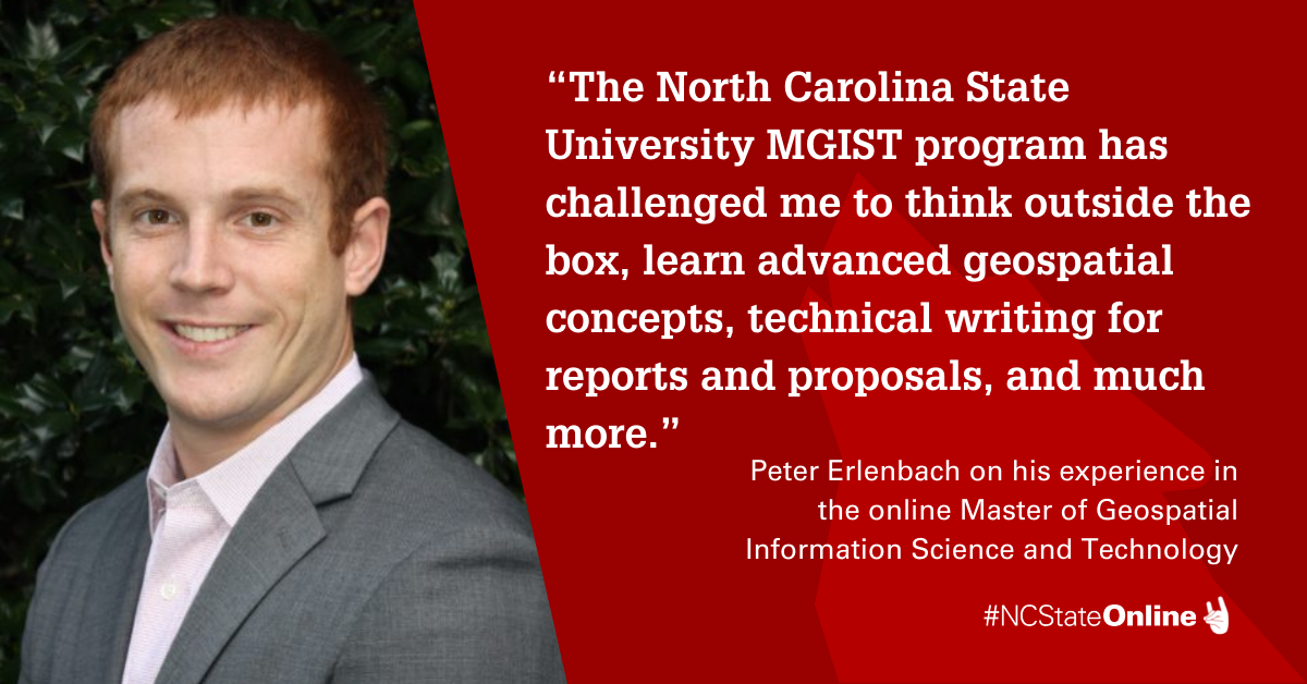 Photo of Peter with quote “The North Carolina State University MGIST program has challenged me to think outside the box, learn advanced geospatial concepts, technical writing for reports and proposals, and much more.” - Peter Erlenbach on his experience in the online Master of Geospatial Information Science and Technology